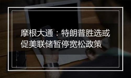 摩根大通：特朗普胜选或促美联储暂停宽松政策