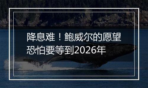 降息难！鲍威尔的愿望恐怕要等到2026年