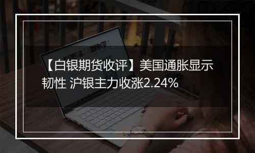 【白银期货收评】美国通胀显示韧性 沪银主力收涨2.24%