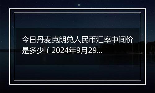 今日丹麦克朗兑人民币汇率中间价是多少（2024年9月29日）