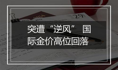 突遭“逆风” 国际金价高位回落