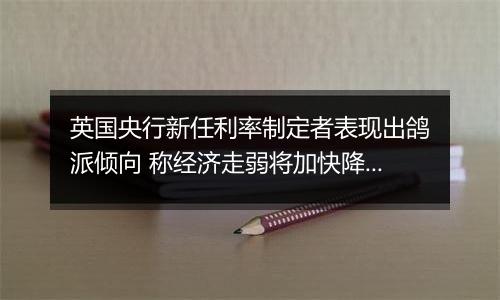 英国央行新任利率制定者表现出鸽派倾向 称经济走弱将加快降息步伐