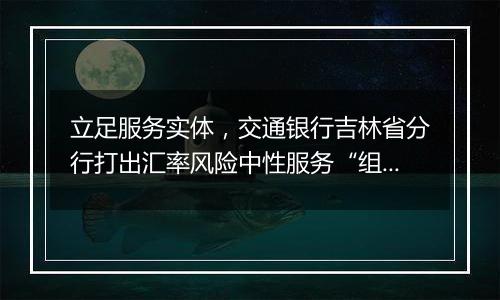 立足服务实体，交通银行吉林省分行打出汇率风险中性服务“组合拳”