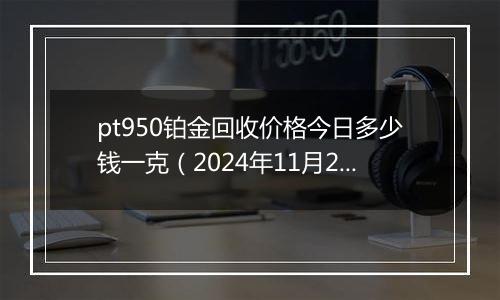 pt950铂金回收价格今日多少钱一克（2024年11月20日）