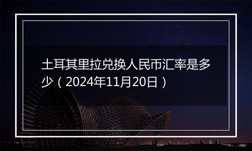 土耳其里拉兑换人民币汇率是多少（2024年11月20日）