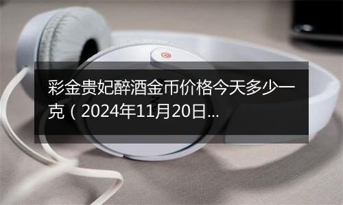 彩金贵妃醉酒金币价格今天多少一克（2024年11月20日）