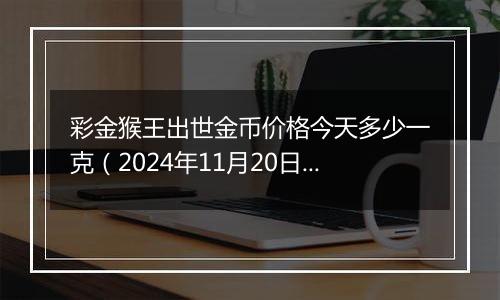 彩金猴王出世金币价格今天多少一克（2024年11月20日）