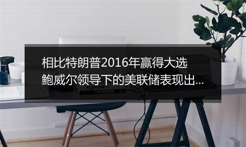 相比特朗普2016年赢得大选 鲍威尔领导下的美联储表现出惊人的谨慎