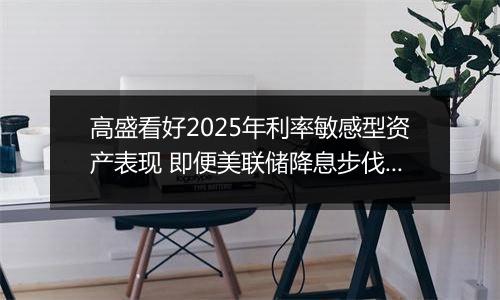 高盛看好2025年利率敏感型资产表现 即便美联储降息步伐或放缓