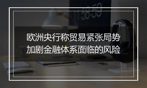 欧洲央行称贸易紧张局势加剧金融体系面临的风险