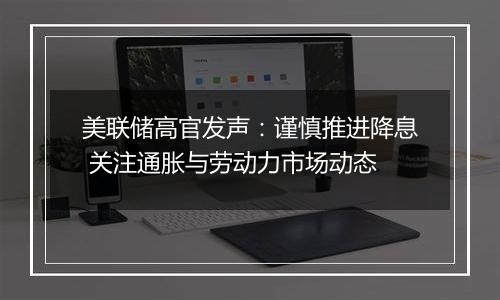 美联储高官发声：谨慎推进降息 关注通胀与劳动力市场动态