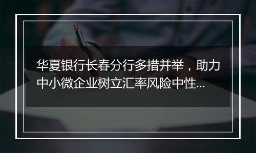 华夏银行长春分行多措并举，助力中小微企业树立汇率风险中性理念