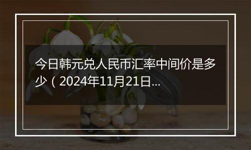 今日韩元兑人民币汇率中间价是多少（2024年11月21日）