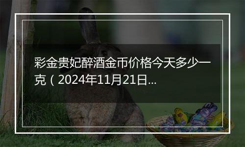 彩金贵妃醉酒金币价格今天多少一克（2024年11月21日）