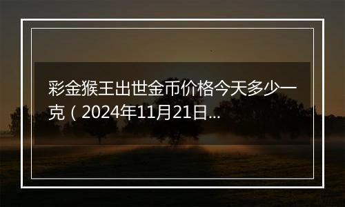 彩金猴王出世金币价格今天多少一克（2024年11月21日）