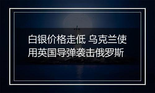 白银价格走低 乌克兰使用英国导弹袭击俄罗斯