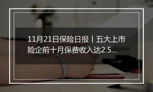 11月21日保险日报丨五大上市险企前十月保费收入达2.52万亿元！保险代理人奋战“开门红”