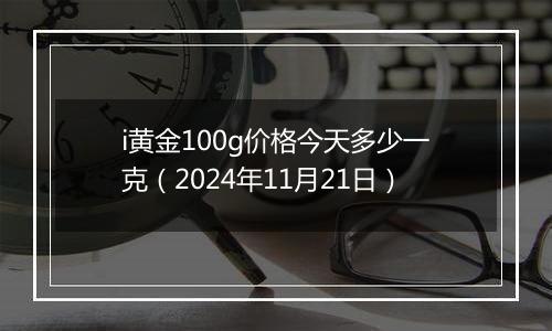 i黄金100g价格今天多少一克（2024年11月21日）