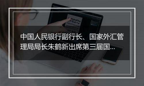 中国人民银行副行长、国家外汇管理局局长朱鹤新出席第三届国际金融领袖投资峰会