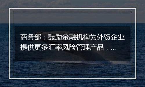 商务部：鼓励金融机构为外贸企业提供更多汇率风险管理产品，帮助企业提升汇率风险管理水平