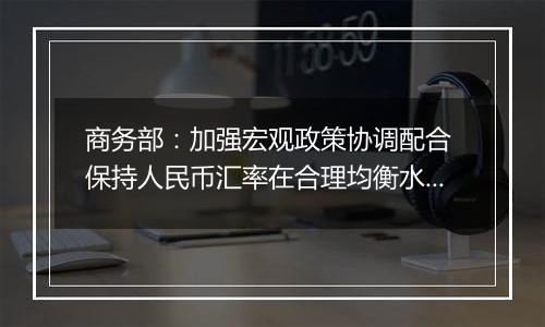 商务部：加强宏观政策协调配合 保持人民币汇率在合理均衡水平上的基本稳定