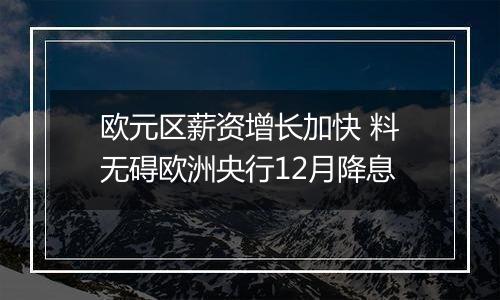 欧元区薪资增长加快 料无碍欧洲央行12月降息