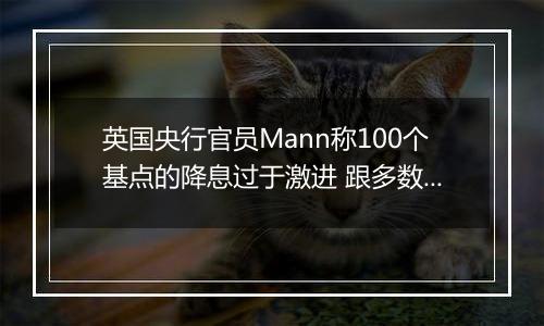 英国央行官员Mann称100个基点的降息过于激进 跟多数同僚看法相左