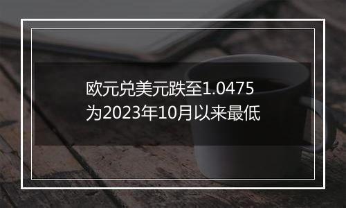 欧元兑美元跌至1.0475 为2023年10月以来最低