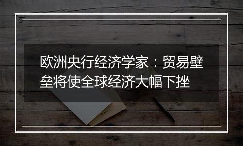 欧洲央行经济学家：贸易壁垒将使全球经济大幅下挫