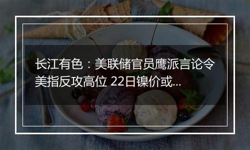 长江有色：美联储官员鹰派言论令美指反攻高位 22日镍价或小跌