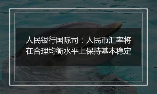 人民银行国际司：人民币汇率将在合理均衡水平上保持基本稳定