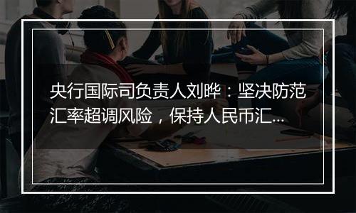 央行国际司负责人刘晔：坚决防范汇率超调风险，保持人民币汇率在合理均衡水平上的基本稳定