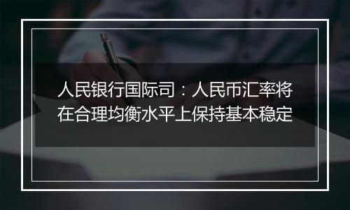 人民银行国际司：人民币汇率将在合理均衡水平上保持基本稳定