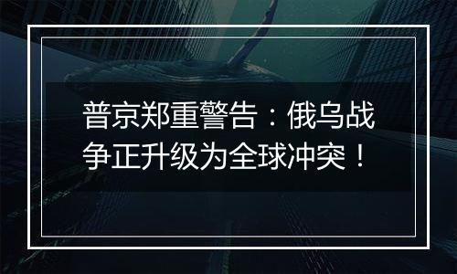 普京郑重警告：俄乌战争正升级为全球冲突！