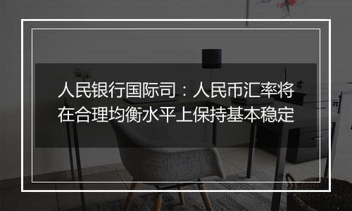 人民银行国际司：人民币汇率将在合理均衡水平上保持基本稳定