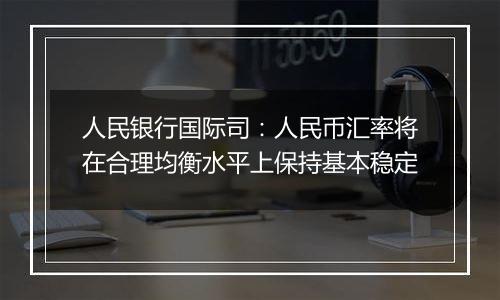 人民银行国际司：人民币汇率将在合理均衡水平上保持基本稳定