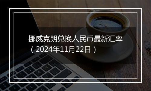 挪威克朗兑换人民币最新汇率（2024年11月22日）