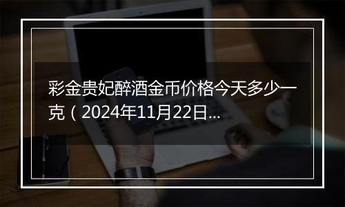 彩金贵妃醉酒金币价格今天多少一克（2024年11月22日）