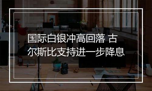 国际白银冲高回落 古尔斯比支持进一步降息