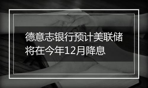 德意志银行预计美联储将在今年12月降息