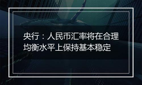 央行：人民币汇率将在合理均衡水平上保持基本稳定