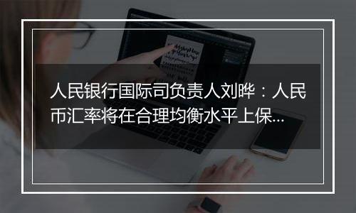 人民银行国际司负责人刘晔：人民币汇率将在合理均衡水平上保持基本稳定