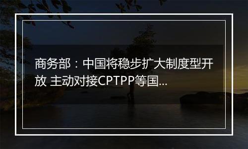 商务部：中国将稳步扩大制度型开放 主动对接CPTPP等国际高标准经贸规则