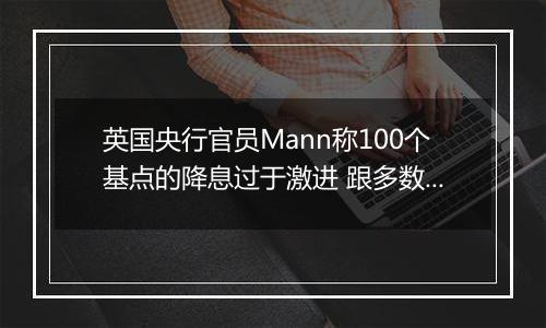 英国央行官员Mann称100个基点的降息过于激进 跟多数同僚看法相左