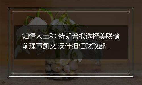 知情人士称 特朗普拟选择美联储前理事凯文·沃什担任财政部长