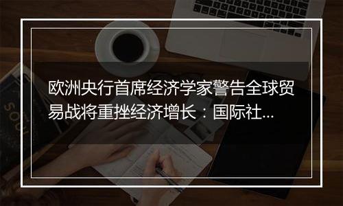 欧洲央行首席经济学家警告全球贸易战将重挫经济增长：国际社会应避免保护主义泛滥