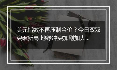 美元指数不再压制金价？今日双双突破新高 地缘冲突加剧加大市场避险需求