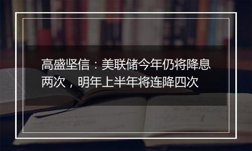 高盛坚信：美联储今年仍将降息两次，明年上半年将连降四次