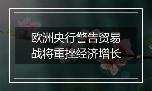 欧洲央行警告贸易战将重挫经济增长