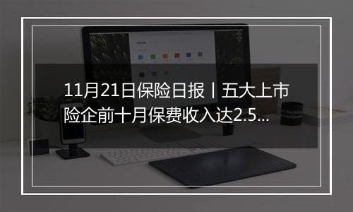 11月21日保险日报丨五大上市险企前十月保费收入达2.52万亿元！保险代理人奋战“开门红”